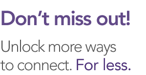 Don't miss out! Unlock more ways to connect. For less.