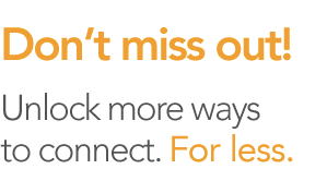 Don't miss out! Unlock more ways to connect. For less.